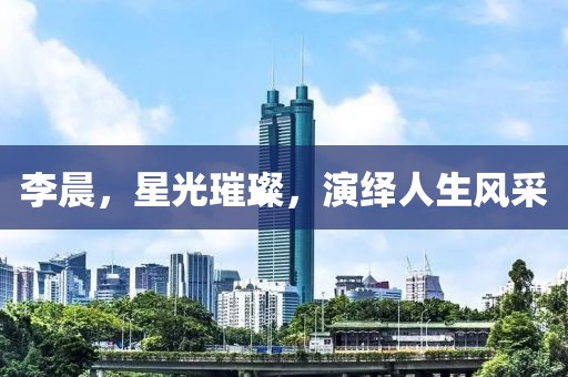 李晨，星光璀璨，演繹人生風(fēng)采