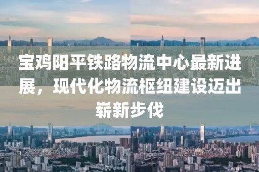 寶雞陽平鐵路物流中心最新進展，現(xiàn)代化物流樞紐建設邁出嶄新步伐