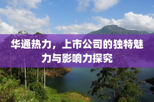 華通熱力，上市公司的獨(dú)特魅力與影響力探究