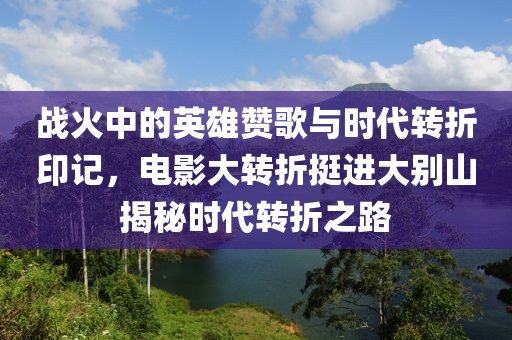 戰(zhàn)火中的英雄贊歌與時代轉(zhuǎn)折印記，電影大轉(zhuǎn)折挺進大別山揭秘時代轉(zhuǎn)折之路