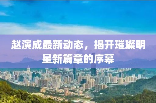 趙演成最新動(dòng)態(tài)，揭開璀璨明星新篇章的序幕