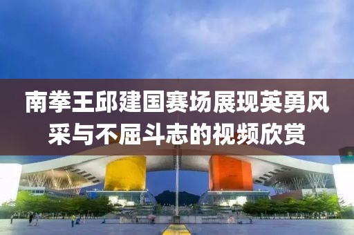 南拳王邱建國(guó)賽場(chǎng)展現(xiàn)英勇風(fēng)采與不屈斗志的視頻欣賞