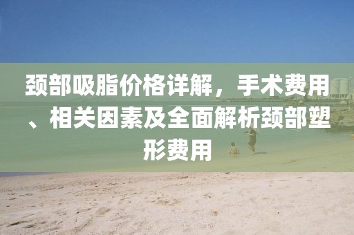 頸部吸脂價格詳解，手術(shù)費用、相關(guān)因素及全面解析頸部塑形費用