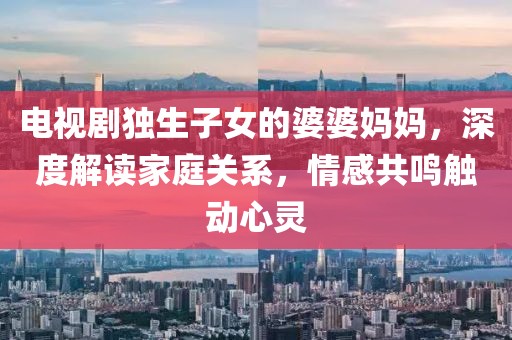 電視劇獨生子女的婆婆媽媽，深度解讀家庭關(guān)系，情感共鳴觸動心靈