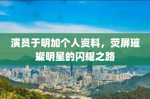 演員于明加個人資料，熒屏璀璨明星的閃耀之路