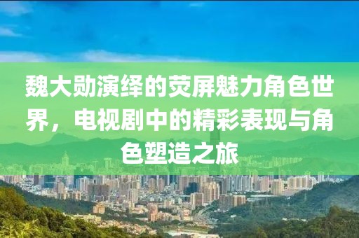 魏大勛演繹的熒屏魅力角色世界，電視劇中的精彩表現(xiàn)與角色塑造之旅