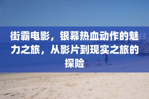 街霸電影，銀幕熱血動作的魅力之旅，從影片到現(xiàn)實(shí)之旅的探險