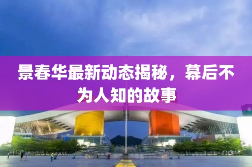 景春華最新動態(tài)揭秘，幕后不為人知的故事