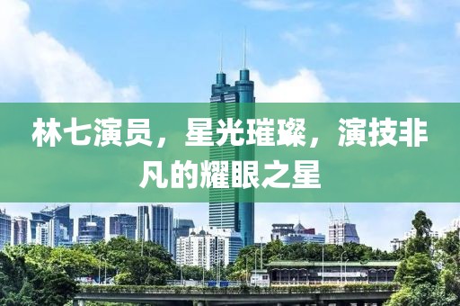 林七演員，星光璀璨，演技非凡的耀眼之星