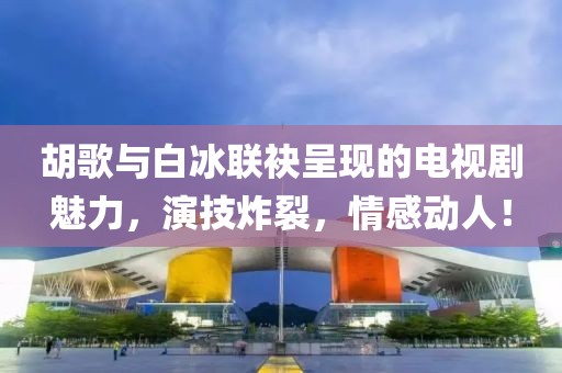 胡歌與白冰聯(lián)袂呈現(xiàn)的電視劇魅力，演技炸裂，情感動(dòng)人！