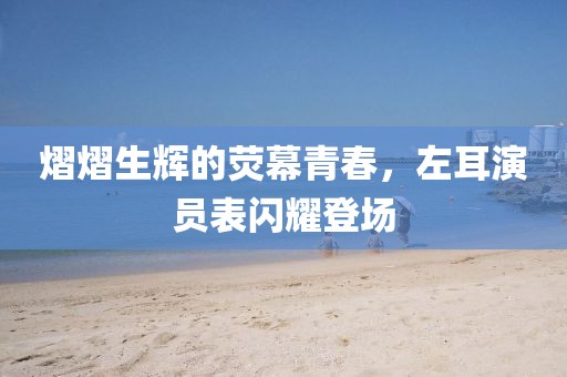 熠熠生輝的熒幕青春，左耳演員表閃耀登場(chǎng)