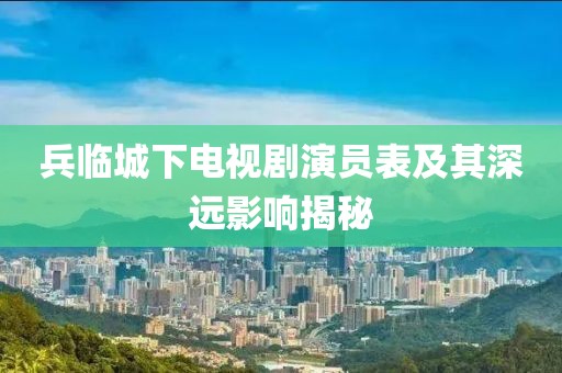 兵臨城下電視劇演員表及其深遠(yuǎn)影響揭秘