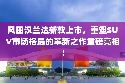 風田漢蘭達新款上市，重塑SUV市場格局的革新之作重磅亮相！