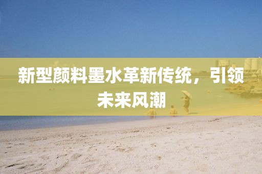 新型顏料墨水革新傳統(tǒng)，引領未來風潮