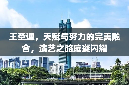 王圣迪，天賦與努力的完美融合，演藝之路璀璨閃耀