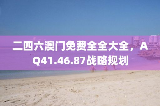 二四六澳門免費全全大全，AQ41.46.87戰(zhàn)略規(guī)劃