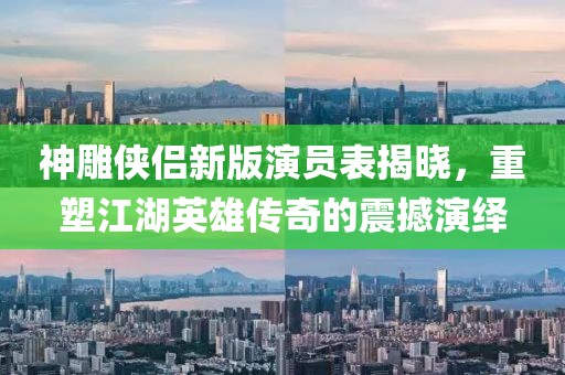 神雕俠侶新版演員表揭曉，重塑江湖英雄傳奇的震撼演繹