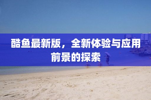 酷魚最新版，全新體驗與應(yīng)用前景的探索