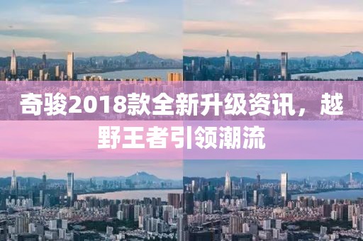 奇駿2018款全新升級(jí)資訊，越野王者引領(lǐng)潮流