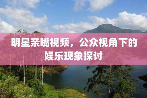 明星親嘴視頻，公眾視角下的娛樂現(xiàn)象探討