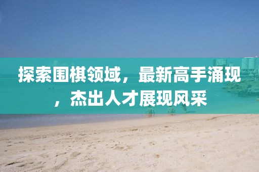 探索圍棋領(lǐng)域，最新高手涌現(xiàn)，杰出人才展現(xiàn)風(fēng)采