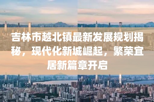 吉林市越北鎮(zhèn)最新發(fā)展規(guī)劃揭秘，現(xiàn)代化新城崛起，繁榮宜居新篇章開啟