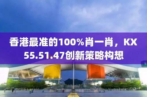 香港最準(zhǔn)的100%肖一肖，KX55.51.47創(chuàng)新策略構(gòu)想