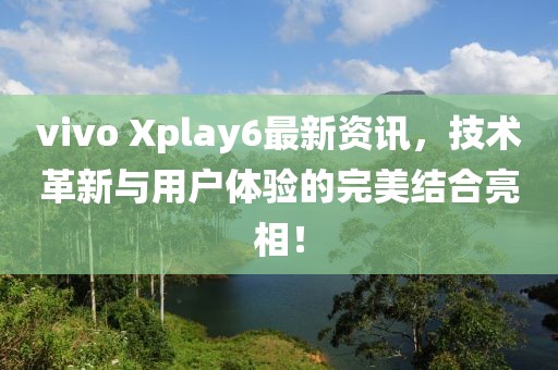 vivo Xplay6最新資訊，技術(shù)革新與用戶體驗(yàn)的完美結(jié)合亮相！