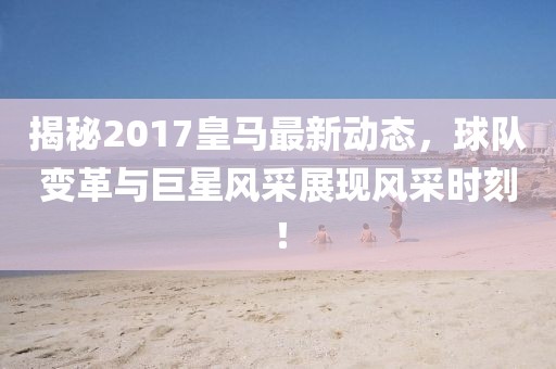 揭秘2017皇馬最新動(dòng)態(tài)，球隊(duì)變革與巨星風(fēng)采展現(xiàn)風(fēng)采時(shí)刻！