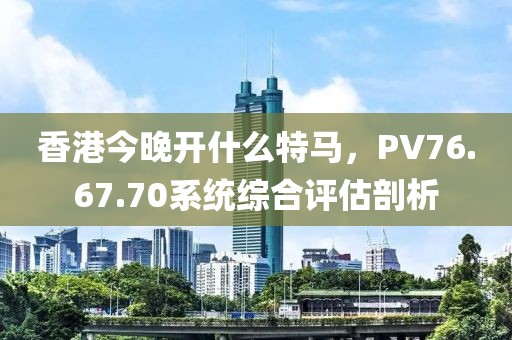 香港今晚開什么特馬，PV76.67.70系統(tǒng)綜合評估剖析