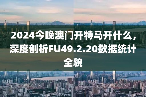 2024今晚澳門開特馬開什么，深度剖析FU49.2.20數(shù)據(jù)統(tǒng)計全貌