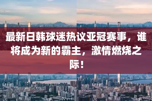 最新日韓球迷熱議亞冠賽事，誰將成為新的霸主，激情燃燒之際！