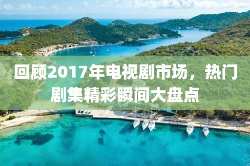回顧2017年電視劇市場，熱門劇集精彩瞬間大盤點