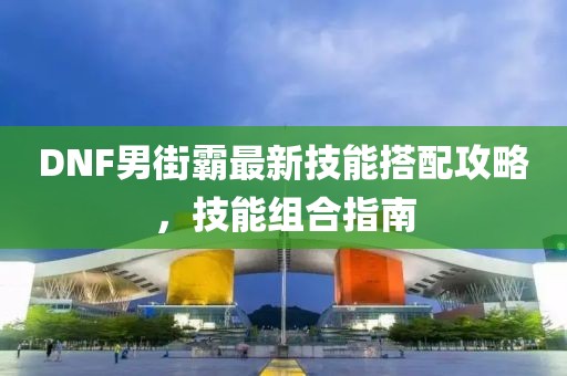 DNF男街霸最新技能搭配攻略，技能組合指南