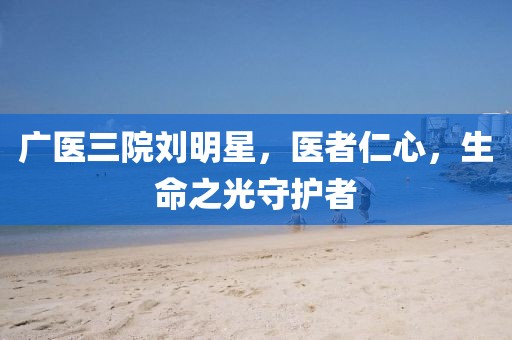 廣醫(yī)三院劉明星，醫(yī)者仁心，生命之光守護(hù)者