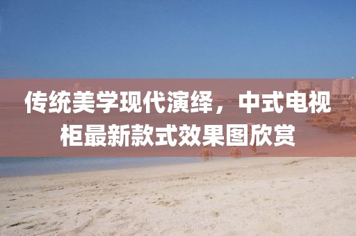 傳統(tǒng)美學現(xiàn)代演繹，中式電視柜最新款式效果圖欣賞