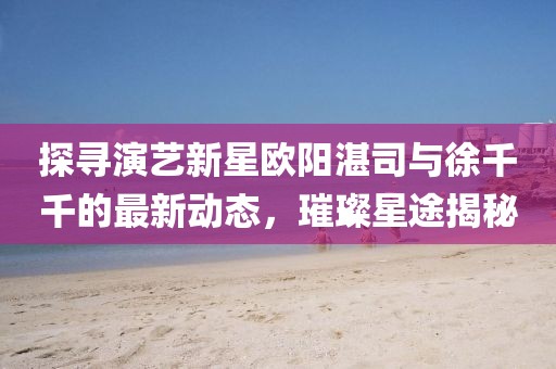 探尋演藝新星歐陽湛司與徐千千的最新動態(tài)，璀璨星途揭秘