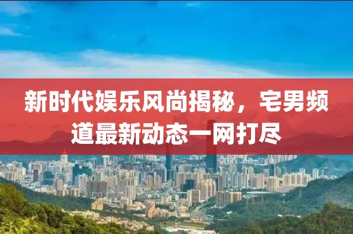 新時(shí)代娛樂(lè)風(fēng)尚揭秘，宅男頻道最新動(dòng)態(tài)一網(wǎng)打盡