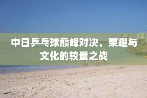 中日乒乓球巔峰對決，榮耀與文化的較量之戰(zhàn)