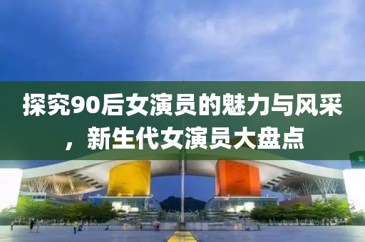 探究90后女演員的魅力與風(fēng)采，新生代女演員大盤點(diǎn)