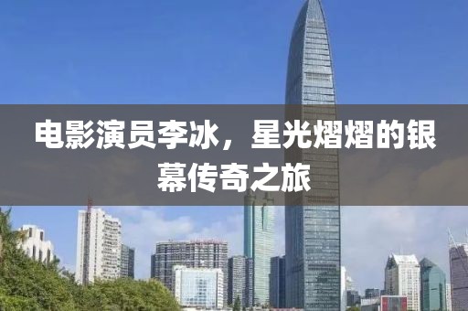 電影演員李冰，星光熠熠的銀幕傳奇之旅