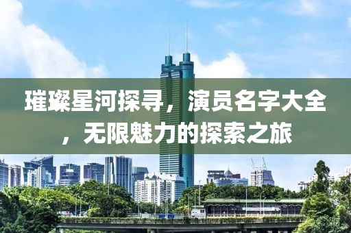 璀璨星河探尋，演員名字大全，無限魅力的探索之旅