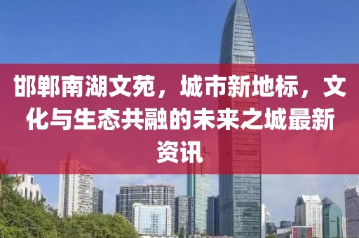 邯鄲南湖文苑，城市新地標(biāo)，文化與生態(tài)共融的未來之城最新資訊