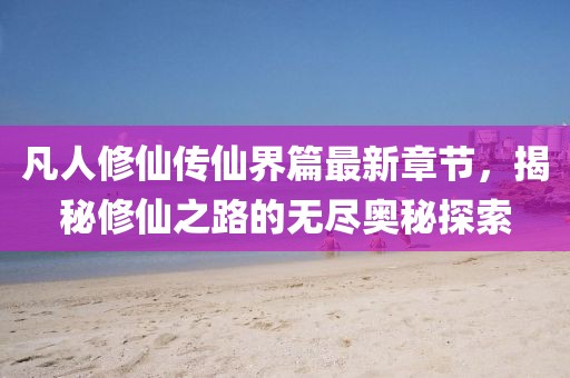 凡人修仙傳仙界篇最新章節(jié)，揭秘修仙之路的無盡奧秘探索