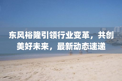 東風(fēng)裕隆引領(lǐng)行業(yè)變革，共創(chuàng)美好未來，最新動態(tài)速遞