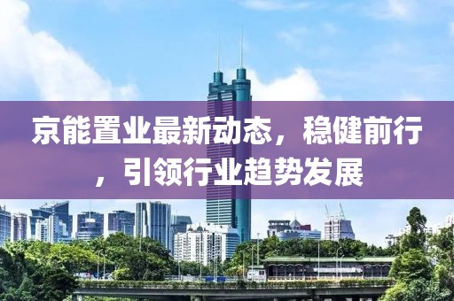 京能置業(yè)最新動態(tài)，穩(wěn)健前行，引領(lǐng)行業(yè)趨勢發(fā)展