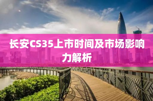 長安CS35上市時(shí)間及市場影響力解析
