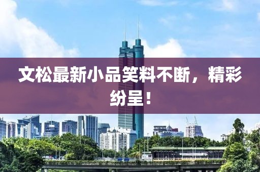 文松最新小品笑料不斷，精彩紛呈！