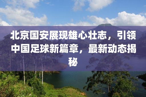 北京國安展現(xiàn)雄心壯志，引領(lǐng)中國足球新篇章，最新動態(tài)揭秘