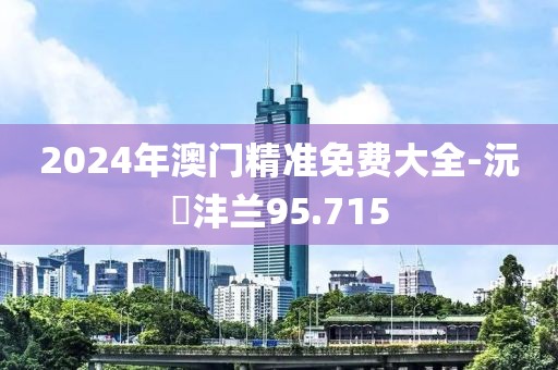 2024年澳門精準免費大全-沅茝灃蘭95.715